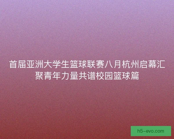首届亚洲大学生篮球联赛八月杭州启幕汇聚青年力量共谱校园篮球篇